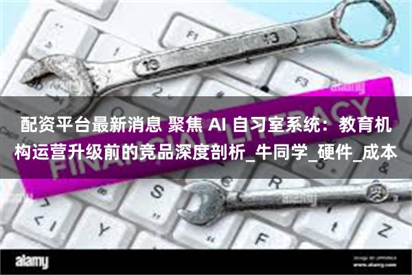 配资平台最新消息 聚焦 AI 自习室系统：教育机构运营升级前的竞品深度剖析_牛同学_硬件_成本