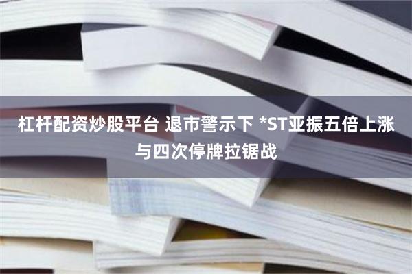 杠杆配资炒股平台 退市警示下 *ST亚振五倍上涨与四次停牌拉锯战