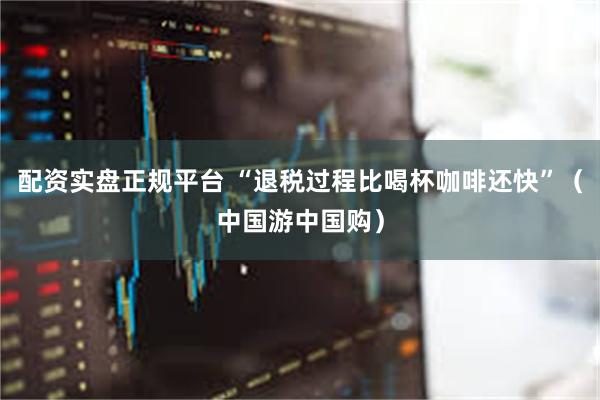 配资实盘正规平台 “退税过程比喝杯咖啡还快”（中国游中国购）