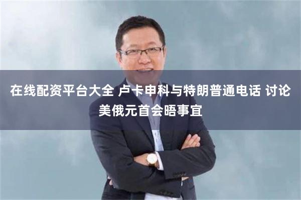在线配资平台大全 卢卡申科与特朗普通电话 讨论美俄元首会晤事宜