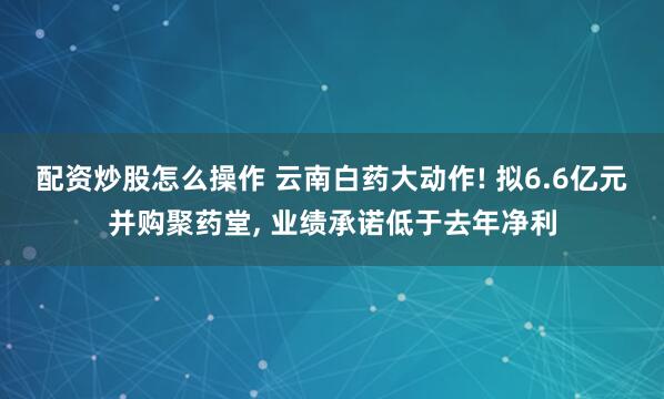 配资炒股怎么操作 云南白药大动作! 拟6.6亿元并购聚药堂, 业绩承诺低于去年净利