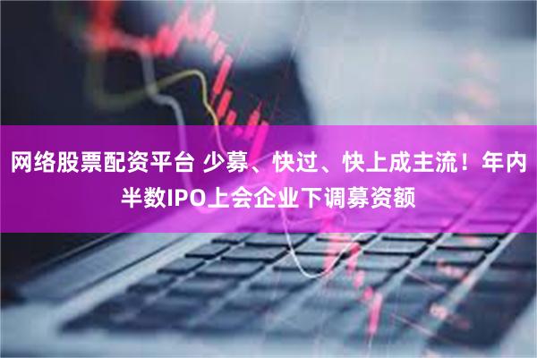 网络股票配资平台 少募、快过、快上成主流！年内半数IPO上会企业下调募资额