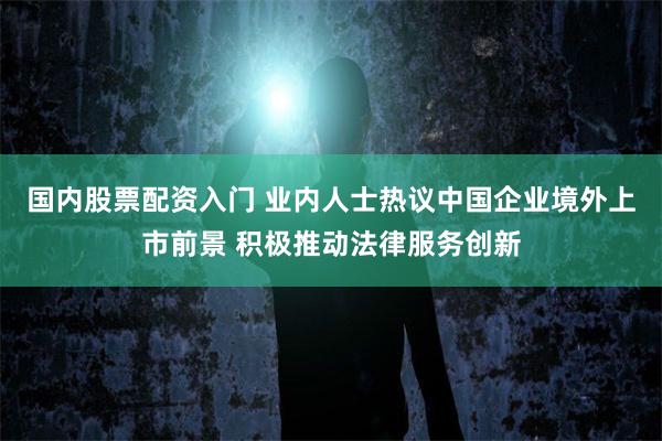 国内股票配资入门 业内人士热议中国企业境外上市前景 积极推动法律服务创新