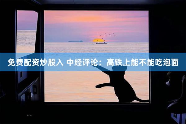免费配资炒股入 中经评论：高铁上能不能吃泡面