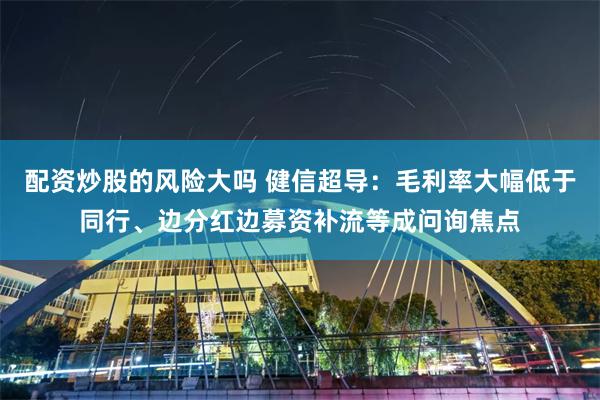 配资炒股的风险大吗 健信超导：毛利率大幅低于同行、边分红边募资补流等成问询焦点