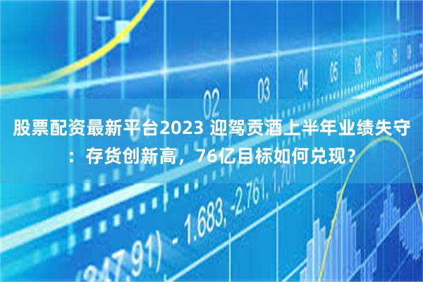 股票配资最新平台2023 迎驾贡酒上半年业绩失守：存货创新高，76亿目标如何兑现？