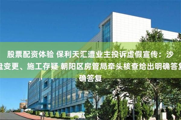 股票配资体验 保利天汇遭业主投诉虚假宣传：沙盘变更、施工存疑 朝阳区房管局牵头核查给出明确答复