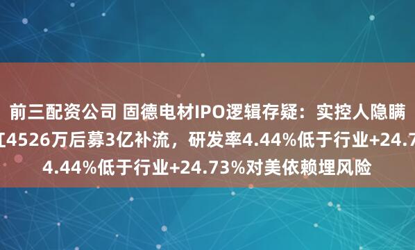 前三配资公司 固德电材IPO逻辑存疑：实控人隐瞒代持收警示函，分红4526万后募3亿补流，研发率4.44%低于行业+24.73%对美依赖埋风险