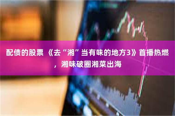 配债的股票 《去“湘”当有味的地方3》首播热燃，湘味破圈湘菜出海