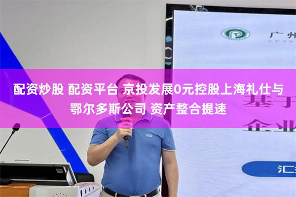 配资炒股 配资平台 京投发展0元控股上海礼仕与鄂尔多斯公司 资产整合提速