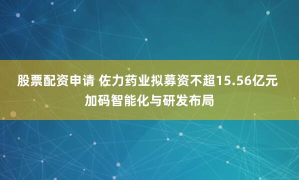 股票配资申请 佐力药业拟募资不超15.56亿元 加码智能化与研发布局