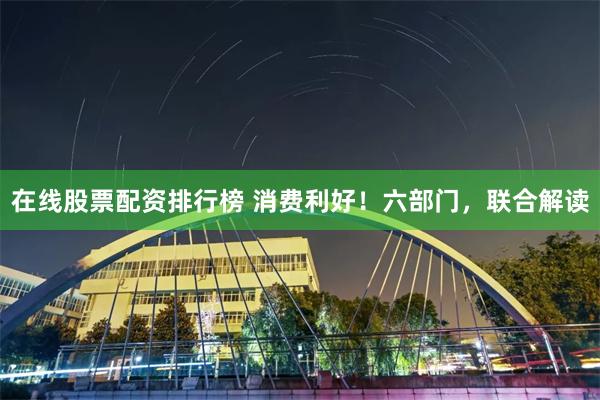 在线股票配资排行榜 消费利好!六部门,联合解读