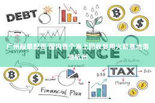 广州股票配资 国内首个海上回收复用火箭基地落地杭州