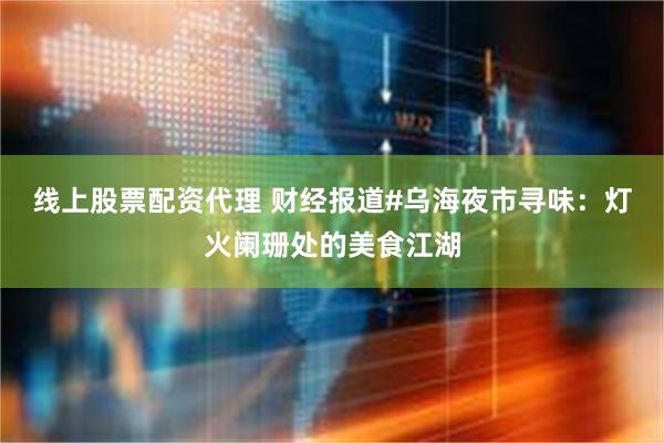 线上股票配资代理 财经报道#乌海夜市寻味：灯火阑珊处的美食江湖
