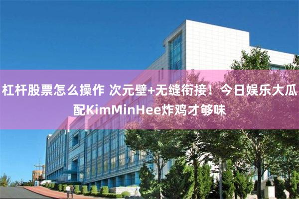 杠杆股票怎么操作 次元壁+无缝衔接！今日娱乐大瓜配KimMinHee炸鸡才够味