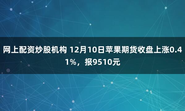 网上配资炒股机构 12月10日苹果期货收盘上涨0.41%,报9510元