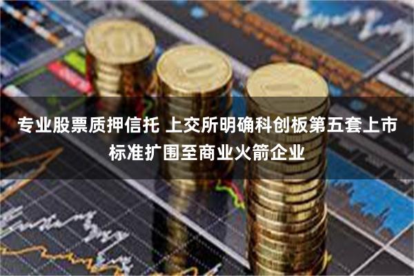 专业股票质押信托 上交所明确科创板第五套上市标准扩围至商业火箭企业